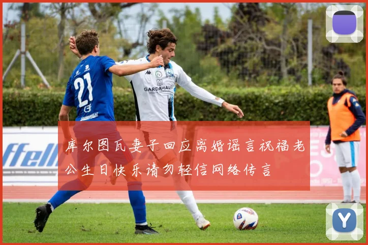 库尔图瓦妻子回应离婚谣言祝福老公生日快乐请勿轻信网络传言