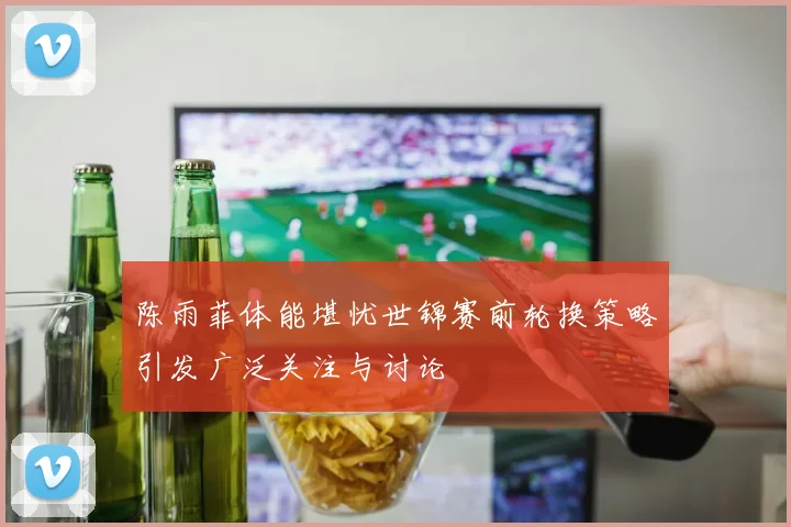 陈雨菲体能堪忧世锦赛前轮换策略引发广泛关注与讨论