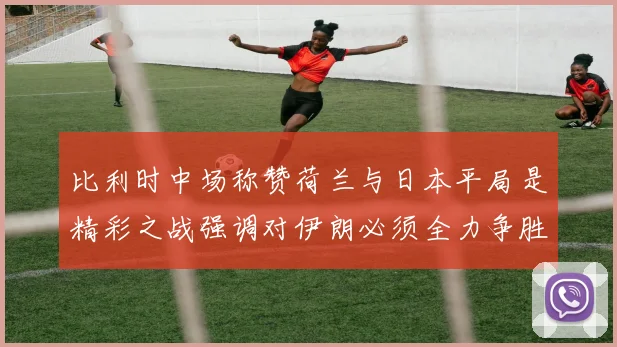 比利时中场称赞荷兰与日本平局是精彩之战强调对伊朗必须全力争胜