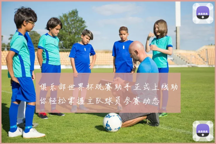 俱乐部世界杯观赛助手正式上线助你轻松掌握主队球员参赛动态