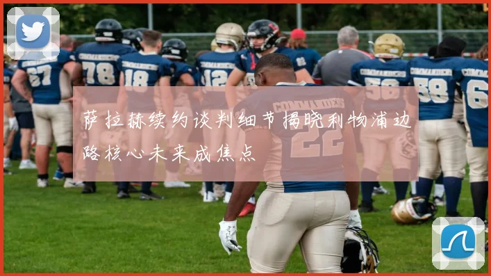 萨拉赫续约谈判细节揭晓利物浦边路核心未来成焦点