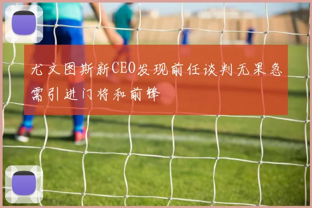 尤文图斯新CEO发现前任谈判无果急需引进门将和前锋