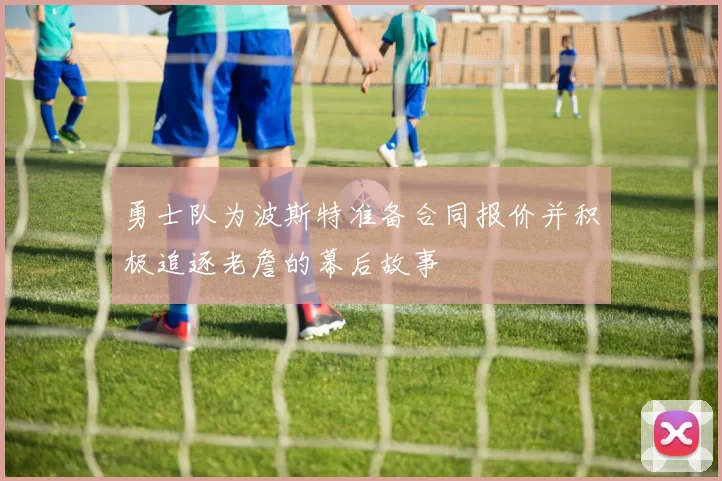 勇士队为波斯特准备合同报价并积极追逐老詹的幕后故事