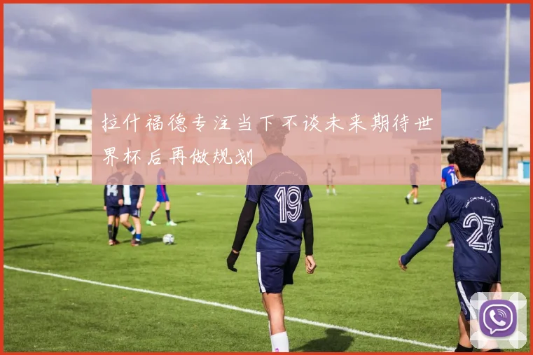 拉什福德专注当下不谈未来期待世界杯后再做规划
