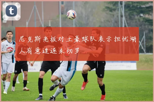 尼克斯老板对土豪球队表示担忧湖人有意追逐米切罗