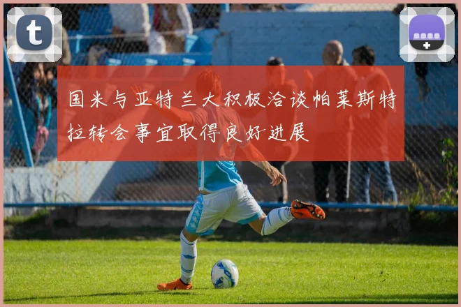 国米与亚特兰大积极洽谈帕莱斯特拉转会事宜取得良好进展