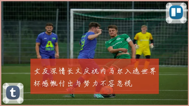 女友深情长文庆祝内马尔入选世界杯感慨付出与努力不容忽视