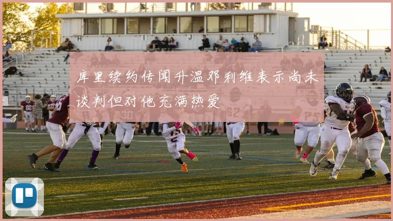 库里续约传闻升温邓利维表示尚未谈判但对他充满热爱