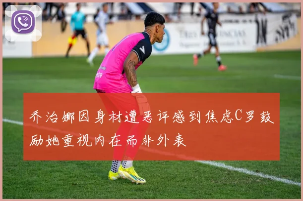 乔治娜因身材遭恶评感到焦虑C罗鼓励她重视内在而非外表