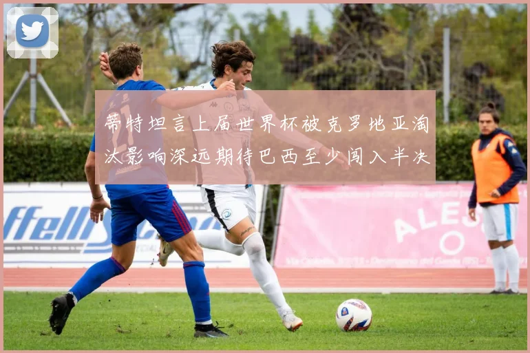 蒂特坦言上届世界杯被克罗地亚淘汰影响深远期待巴西至少闯入半决赛