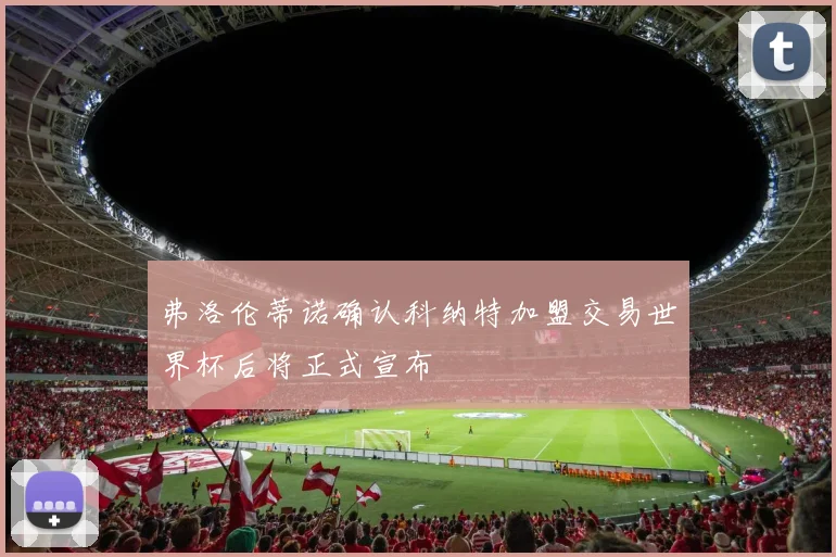 弗洛伦蒂诺确认科纳特加盟交易世界杯后将正式宣布