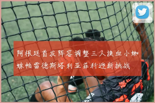 阿根廷首发阵容调整三人换血小蜘蛛帕雷德斯塔利亚菲科迎新挑战