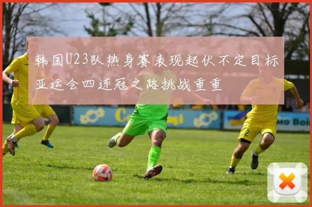 韩国U23队热身赛表现起伏不定目标亚运会四连冠之路挑战重重