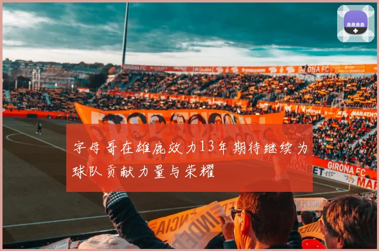 字母哥在雄鹿效力13年期待继续为球队贡献力量与荣耀