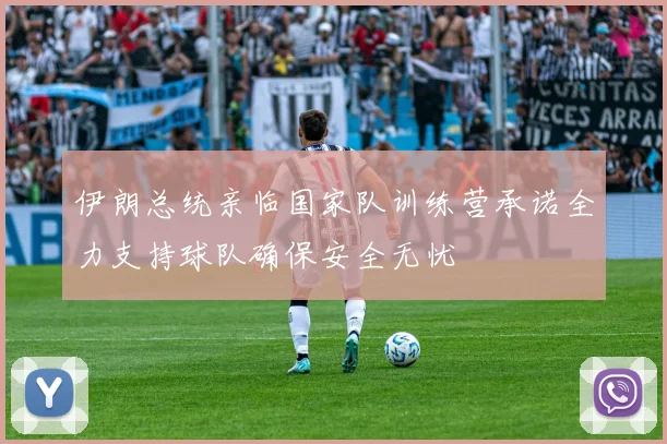 伊朗总统亲临国家队训练营承诺全力支持球队确保安全无忧